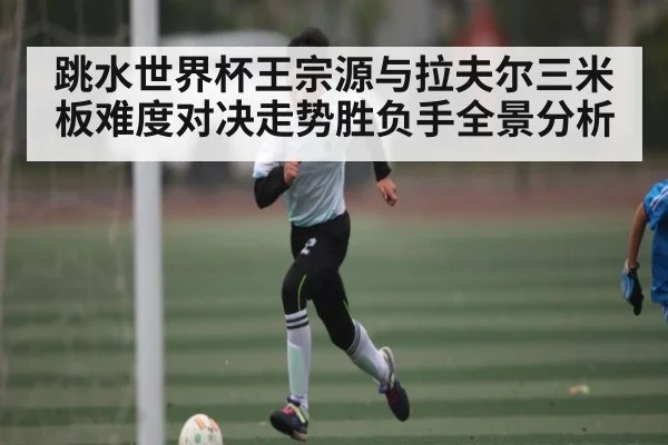 跳水世界杯王宗源与拉夫尔三米板难度对决走势胜负手全景分析