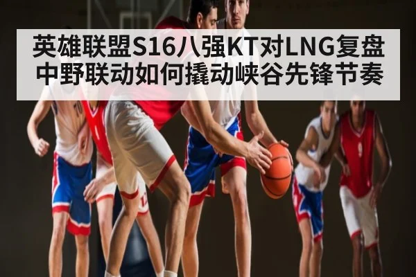 英雄联盟S16八强KT对LNG复盘 中野联动如何撬动峡谷先锋节奏